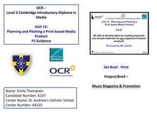 OCR –
Level 3 Cambridge Introductory Diploma in
Media
Unit 13:
Planning and Pitching a Print based Media
Product
P3 Evidence
Name: Emily Thompson
Candidate Number: 6107
Center Name: St. Andrew’s Catholic School
Center Number: 64135
Set Brief - Print
Project/Brief –
Music Magazine & Promotion
 