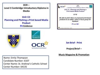 OCR –
Level 3 Cambridge Introductory Diploma in
Media
Unit 13:
Planning and Pitching a Print based Media
Product
P4 Evidence
Name: Emily Thompson
Candidate Number: 6107
Center Name: St. Andrew’s Catholic School
Center Number: 64135
Set Brief - Print
Project/Brief –
Music Magazine & Promotion
 