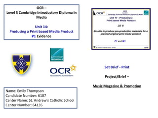 OCR –
Level 3 Cambridge Introductory Diploma in
Media
Unit 14:
Producing a Print based Media Product
P1 Evidence
Name: Emily Thompson
Candidate Number: 6107
Center Name: St. Andrew’s Catholic School
Center Number: 64135
Set Brief - Print
Project/Brief –
Music Magazine & Promotion
 