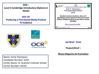 OCR –
Level 3 Cambridge Introductory Diploma in
Media
Unit 14:
Producing a Print based Media Product
P2 Evidence
Name: Emily Thompson
Candidate Number: 6107
Center Name: St. Andrew’s Catholic School
Center Number: 64135
Set Brief - Print
Project/Brief –
Music Magazine & Promotion
 