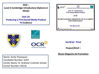 OCR –
Level 3 Cambridge Introductory Diploma in
Media
Unit 14:
Producing a Print based Media Product
P4 Evidence
Name: Emily Thompson
Candidate Number: 6107
Center Name: St. Andrew’s Catholic School
Center Number: 64135
Set Brief - Print
Project/Brief –
Music Magazine & Promotion
 