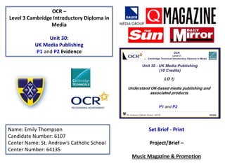 OCR –
Level 3 Cambridge Introductory Diploma in
Media
Unit 30:
UK Media Publishing
P1 and P2 Evidence
Name: Emily Thompson
Candidate Number: 6107
Center Name: St. Andrew’s Catholic School
Center Number: 64135
Set Brief - Print
Project/Brief –
Music Magazine & Promotion
 