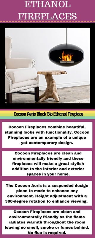 ETHANOL
FIREPLACES
CocoonAerisBlackBioEthanolFireplace
Cocoon Fireplaces combine beautiful,
stunning looks with functionality. Cocoon
Fireplaces are an example of a unique
yet contemporary design.
Cocoon Fireplaces are clean and
environmentally friendly and these
fireplaces will make a great stylish
addition to the interior and exterior
spaces in your home.
The Cocoon Aeris is a suspended design
piece to made to enhance any
environment. Height adjustment with a
360-degree rotation to enhance viewing. 
Cocoon Fireplaces are clean and
environmentally friendly as the flame
radiates warmth throughout the room
leaving no smell, smoke or fumes behind.
No flue is required.
 