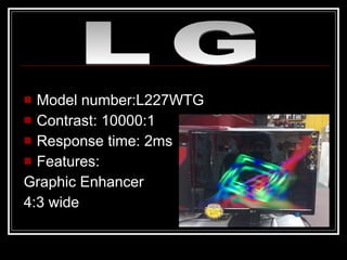 Model number:L227WTG Contrast: 10000:1 Response time: 2ms Features:  Graphic Enhancer 4:3 wide LG 
