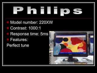 Model number: 220XW Contrast: 1000:1 Response time: 5ms Features: Perfect tune Philips 