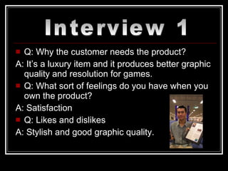 Q: Why the customer needs the product? A: It’s a luxury item and it produces better graphic quality and resolution for games. Q: What sort of feelings do you have when you own the product? A: Satisfaction Q: Likes and dislikes A: Stylish and good graphic quality. Interview 1 