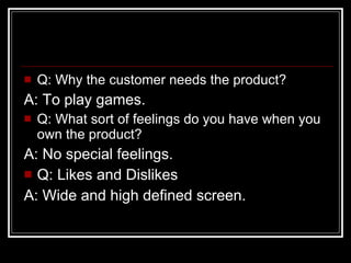 Q: Why the customer needs the product? A: To play games. Q: What sort of feelings do you have when you own the product? A: No special feelings. Q: Likes and Dislikes A: Wide and high defined screen. 