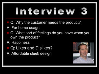 Q: Why the customer needs the product? A: For home usage Q: What sort of feelings do you have when you own the product? A: Happiness Q: Likes and Dislikes? A: Affordable sleek design Interview 3 