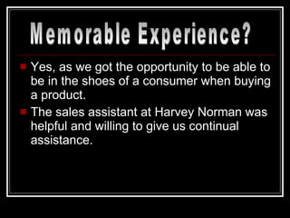 Yes, as we got the opportunity to be able to be in the shoes of a consumer when buying a product. The sales assistant at Harvey Norman was helpful and willing to give us continual assistance. Memorable Experience? 
