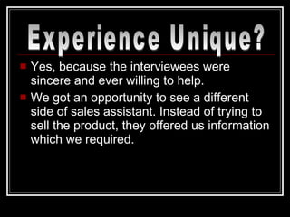 Yes, because the interviewees were sincere and ever willing to help. We got an opportunity to see a different side of sales assistant. Instead of trying to sell the product, they offered us information which we required. Experience Unique? 