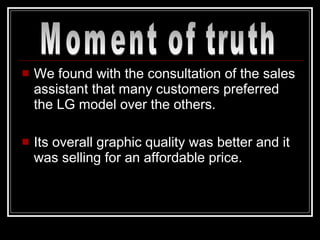 We found with the consultation of the sales assistant that many customers preferred the LG model over the others. Its overall graphic quality was better and it was selling for an affordable price. Moment of truth 