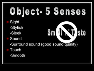 Sight  -Stylish -Sleek Sound -Surround sound (good sound quality) Touch -Smooth Object- 5 Senses Smell 'n' Taste 