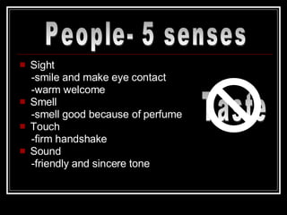 Sight -smile and make eye contact -warm welcome Smell -smell good because of perfume Touch -firm handshake Sound -friendly and sincere tone People- 5 senses Taste 