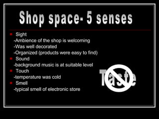 Sight -Ambience of the shop is welcoming -Was well decorated -Organized (products were easy to find) Sound -background music is at suitable level Touch -temperature was cold  Smell -typical smell of electronic store Shop space- 5 senses Taste 