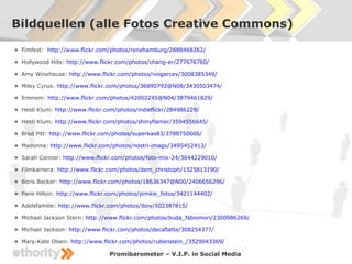Bildquellen (alle Fotos Creative Commons)

» Fimfest: http://www.flickr.com/photos/renehamburg/2888468262/
» Hollywood Hills: http://www.flickr.com/photos/chang-er/277676760/
» Amy Winehouse: http://www.flickr.com/photos/ivogarcev/3008385349/
» Miley Cyrus: http://www.flickr.com/photos/36890792@N08/3430503474/
» Eminem: http://www.flickr.com/photos/42002245@N04/3879461829/
» Heidi Klum: http://www.flickr.com/photos/indieflickr/284986229/
» Heidi Klum: http://www.flickr.com/photos/shinyflamer/3594556645/
» Brad Pitt: http://www.flickr.com/photos/superkas83/3788750606/
» Madonna: http://www.flickr.com/photos/nostri-imago/3495452413/
» Sarah Connor: http://www.flickr.com/photos/foto-mix-24/3644229010/
» Filmkamera: http://www.flickr.com/photos/dem_christoph/1525813190/
» Boris Becker: http://www.flickr.com/photos/18636347@N00/2406656296/
» Paris Hilton: http://www.flickr.com/photos/pimkie_fotos/3421144402/
» Adelsfamilie: http://www.flickr.com/photos/iboy/502387815/
» Michael Jackson Stern: http://www.flickr.com/photos/buda_fabiomori/2300986269/
» Michael Jackson: http://www.flickr.com/photos/decaflatte/308254377/
» Mary-Kate Olsen: http://www.flickr.com/photos/rubenstein_/3529043369/
                                 Promibarometer – V.I.P. in Social Media
 