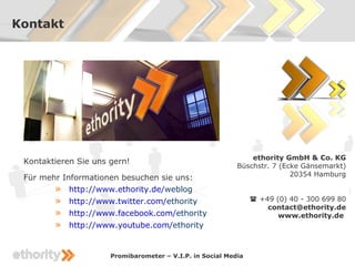 Kontakt




                                                               ethority GmbH & Co. KG
 Kontaktieren Sie uns gern!
                                                           Büschstr. 7 (Ecke Gänsemarkt)
                                                                          20354 Hamburg
 Für mehr Informationen besuchen sie uns:
        » http://www.ethority.de/weblog
        »   http://www.twitter.com/ethority                      +49 (0) 40 - 300 699 80
                                                                    contact@ethority.de
        »   http://www.facebook.com/ethority                           www.ethority.de
        »   http://www.youtube.com/ethority


                      Promibarometer – V.I.P. in Social Media
 