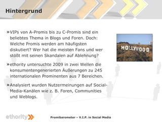 Hintergrund


» VIPs von A-Promis bis zu C-Promis sind ein
 beliebtes Thema in Blogs und Foren. Doch:
 Welche Promis werden am häufigsten
 diskutiert? Wer hat die meisten Fans und wer
 stößt mit seinen Skandalen auf Ablehnung?

» ethority untersuchte 2009 in zwei Wellen die
 konsumentengenerierten Äußerungen zu 245
 internationalen Prominenten aus 7 Bereichen.

» Analysiert wurden Nutzermeinungen auf Social-
 Media-Kanälen wie z. B. Foren, Communities
 und Weblogs.



                     Promibarometer – V.I.P. in Social Media
 
