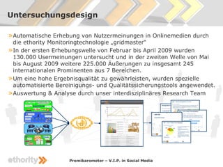 Untersuchungsdesign

» Automatische Erhebung von Nutzermeinungen in Onlinemedien durch
  die ethority Monitoringtechnologie „gridmaster“
» In der ersten Erhebungswelle von Februar bis April 2009 wurden
  130.000 Usermeinungen untersucht und in der zweiten Welle von Mai
  bis August 2009 weitere 225.000 Äußerungen zu insgesamt 245
  internationalen Prominenten aus 7 Bereichen.
» Um eine hohe Ergebnisqualität zu gewährleisten, wurden spezielle
  automatisierte Bereinigungs- und Qualitätssicherungstools angewendet.
» Auswertung & Analyse durch unser interdisziplinäres Research Team




                    Promibarometer – V.I.P. in Social Media
 