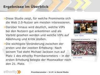 Ergebnisse im Überblick


»Diese Studie zeigt, für welche Prominente sich
 die Web 2.0-Nutzer am meisten interessieren.
»Darüber hinaus wird deutlich, welche VIPs
 bei den Nutzern gut ankommen und als
 Vorbild gesehen werden und welche VIPs auf                    Quelle: Youtube


 Ablehnung und Kritik stoßen.
»Die wichtigste Veränderung zwischen der
 ersten und der zweiten Erhebung: Nach
 seinem Tod steht Michael Jackson nun auf
 Platz 1 des ethority Promibarometers – in der               Quelle: Youtube

 ersten Erhebung belegte der Moonwalker noch
 den 21. Platz.

                   Promibarometer – V.I.P. in Social Media
 