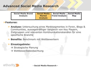 Advanced Social Media Research

         Social Media Brand       Social Media    Social Media Social Media
              Analysis              Market       Trend Analysis    Map
                                    Analysis

» Features:
   »   Analyse: Untersuchung eines Marktsegmentes in Foren, Blogs &
       Communities, aussagekräftiger Vergleich von Key Playern,
       Zielgruppen und relevanten Kommunikationskanälen für eine
       spezifische Branche
   »   Benefits: Benchmark mit Wettbewerbern

   »   Einsatzgebiete:
        Strategische Planung
        Wettbewerbsbeobachtung




                              - Social Media Research -
 