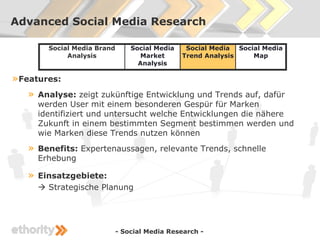 Advanced Social Media Research

         Social Media Brand       Social Media    Social Media Social Media
              Analysis              Market       Trend Analysis    Map
                                    Analysis

» Features:
   »   Analyse: zeigt zukünftige Entwicklung und Trends auf, dafür
       werden User mit einem besonderen Gespür für Marken
       identifiziert und untersucht welche Entwicklungen die nähere
       Zukunft in einem bestimmten Segment bestimmen werden und
       wie Marken diese Trends nutzen können
   »   Benefits: Expertenaussagen, relevante Trends, schnelle
       Erhebung

   »   Einsatzgebiete:
        Strategische Planung




                              - Social Media Research -
 