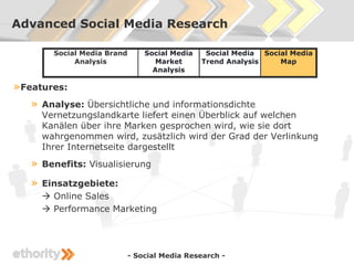 Advanced Social Media Research

         Social Media Brand       Social Media    Social Media Social Media
              Analysis              Market       Trend Analysis    Map
                                    Analysis

» Features:
   »   Analyse: Übersichtliche und informationsdichte
       Vernetzungslandkarte liefert einen Überblick auf welchen
       Kanälen über ihre Marken gesprochen wird, wie sie dort
       wahrgenommen wird, zusätzlich wird der Grad der Verlinkung
       Ihrer Internetseite dargestellt
   »   Benefits: Visualisierung

   »   Einsatzgebiete:
        Online Sales
        Performance Marketing




                              - Social Media Research -
 