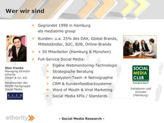 Wer wir sind

                    »   Gegründet 1998 in Hamburg
                        als mediatime group

                    »   Kunden: u.a. 25% des DAX, Global Brands,
                        Mittelständler, B2C, B2B, Online-Brands

                    »   > 50 Mitarbeiter (Hamburg & München)

                    »   Full-Service Social Media:

Sten Franke
                            »   Eigene Webmonitoring-Technologie
Managing Director           »   Strategische Beratung
ethority
GmbH & Co. KG               »   Analysten-Team  Netnographie
Vorsitzender der
BVDW Fachgruppe
                            »   CRM & Kundenfeedbacksysteme
Social Media                »   Word of Mouth & Viral Marketing    Initiatoren und
                                                                       Gründer
                            »   Social Media KPIs / Standards        (Hamburg)




                                   - Social Media Research -
 