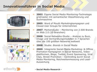 Innovationsführer in Social Media

               »    2002: Eigene Social Media Monitoring-Technologie
                    gridmaster mit semantischer Klassifizierung und
                    Suchmaschine
               »    2005: Word of Mouth Marketingkampagnen und
                    Closed User Groups für Unternehmen
               »    2007: Markenstudie – Monitoring von 2.500 Brands
                    im Web 2.0 (10 Branchen)
               »    2008: Social-Networks-Studie – Analyse zu Buzz,
                    Image und Vermarktungsmodellen in 7 Sprachen
                    über die 100 größten Networks weltweit
               »    2008: Studie: Brands in Social Media
               »    2009: Integrierte Social-Media-Marketing- & Offline
                    Promotion-Kampagnen in Social Networks, Video-
                    plattformen, Blogs, Twitter, Event Sponsoring, Viral
                    Clips, Street Promotion – Controlling durch Social
                    Media Monitoring, Reichweitenmessung und Lead-
                    Auswertung


                   - Social Media Research -
 