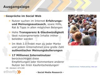 Ausgangslage

» Gespräche im Social Web
    » Nutzer suchen im Internet Erfahrungs-
             und Meinungsaustausch, sowie Hilfe,
             Rat & Tipps in allen möglichen Belangen
        »    Hohe Transparenz & Glaubwürdigkeit
             lässt nutzergenerierte Inhalte immer
             beliebter werden
        »    Im Web 2.0 findet man zu jeder Marke
             und jedem Unternehmen eine große Zahl
             authentischer Meinungsäußerungen
        »    17 Millionen Internetnutzer
             berücksichtigen diese
             Empfehlungen oder Kommentare anderer
             Nutzer bei ihren Kaufentscheidungen1              CreativeCommons: ThisParticularGreg | flickr.com
 1
     IfD – Allensbach: ACTA 2008


                                   - Social Media Research -
 
