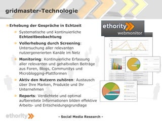 gridmaster-Technologie

» Erhebung der Gespräche in Echtzeit
    » Systematische und kontinuierliche
        Echtzeitbeobachtung
    »   Vollerhebung durch Screening:
        Untersuchung aller relevanten
        nutzergenerierten Kanäle im Netz
    »   Monitoring: Kontinuierliche Erfassung
        aller relevanten und gehaltvollen Beiträge
        aus Foren, Blogs, Communitys und
        Microblogging-Plattformen
    »   Aktiv den Nutzern zuhören: Austausch
        über Ihre Marken, Produkte und Ihr
        Unternehmen
    »   Reports: Verdichtete und optimal
        aufbereitete Informationen bilden effektive
        Arbeits- und Entscheidungsgrundlage


                             - Social Media Research -
 