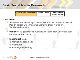 Basic Social Media Research

            Social Media Benchmark   Pulse Check     Online Brand
                                                     Equity Index


» Features:
    » Analyse: Auf Grundlage unserer Datenbank „Brands in Social
       Media“ zeigen wir Ihnen das Standing Ihrer Marke im
       Wettbewerbsumfeld

   »   Benefits: Tagesaktuelle Auswertung, schneller Überblick über
       die relevante Branche

   »   Einsatzgebiete:
        Markenmanagement
        Agenturen
        Kampagnenplanung




                         - Social Media Research -
 