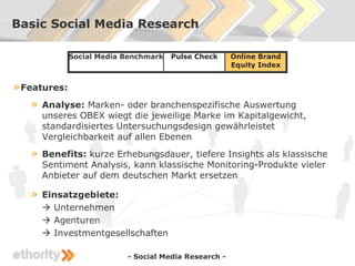 Basic Social Media Research

              Social Media Benchmark   Pulse Check     Online Brand
                                                       Equity Index


» Features:
   »   Analyse: Marken- oder branchenspezifische Auswertung
       unseres OBEX wiegt die jeweilige Marke im Kapitalgewicht,
       standardisiertes Untersuchungsdesign gewährleistet
       Vergleichbarkeit auf allen Ebenen
   »   Benefits: kurze Erhebungsdauer, tiefere Insights als klassische
       Sentiment Analysis, kann klassische Monitoring-Produkte vieler
       Anbieter auf dem deutschen Markt ersetzen

   »   Einsatzgebiete:
        Unternehmen
        Agenturen
        Investmentgesellschaften

                           - Social Media Research -
 