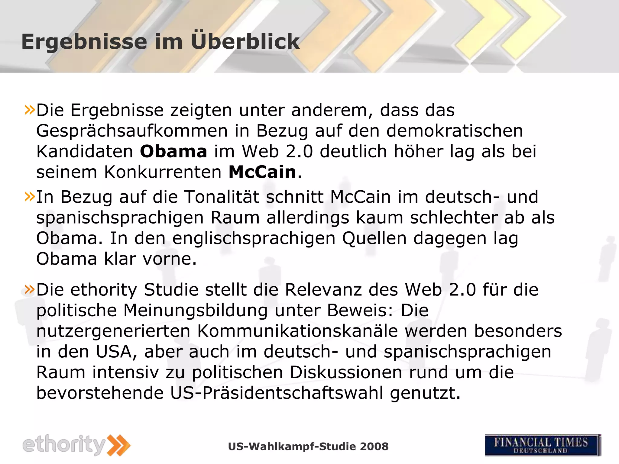 Ergebnisse im Überblick


»Die Ergebnisse zeigten unter anderem, dass das
 Gesprächsaufkommen in Bezug auf den demokratischen
 Kandidaten Obama im Web 2.0 deutlich höher lag als bei
 seinem Konkurrenten McCain.
»In Bezug auf die Tonalität schnitt McCain im deutsch- und
 spanischsprachigen Raum allerdings kaum schlechter ab als
 Obama. In den englischsprachigen Quellen dagegen lag
 Obama klar vorne.
»Die ethority Studie stellt die Relevanz des Web 2.0 für die
 politische Meinungsbildung unter Beweis: Die
 nutzergenerierten Kommunikationskanäle werden besonders
 in den USA, aber auch im deutsch- und spanischsprachigen
 Raum intensiv zu politischen Diskussionen rund um die
 bevorstehende US-Präsidentschaftswahl genutzt.

                       US-Wahlkampf-Studie 2008
 