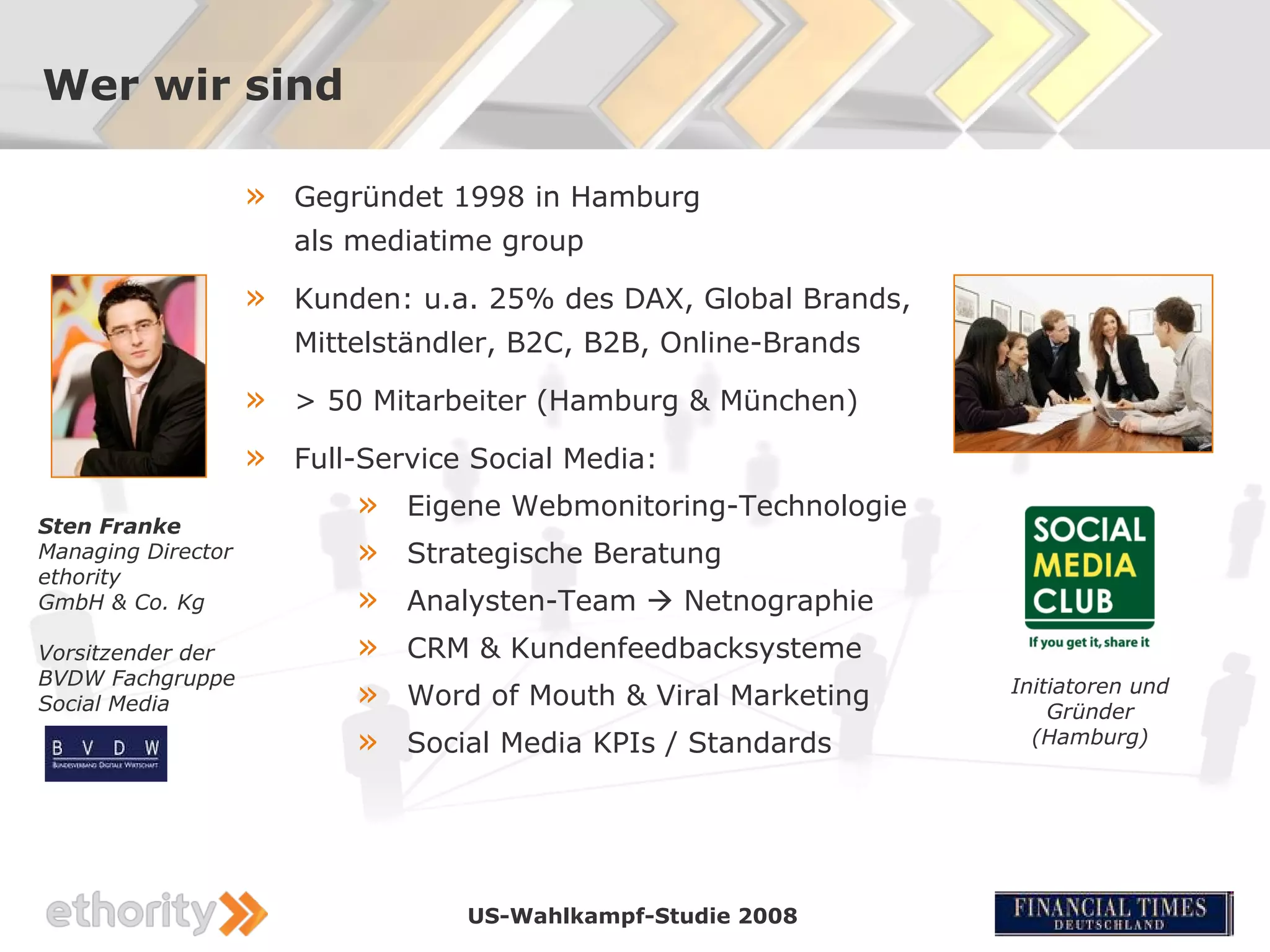 Wer wir sind

                    »   Gegründet 1998 in Hamburg
                        als mediatime group

                    »   Kunden: u.a. 25% des DAX, Global Brands,
                        Mittelständler, B2C, B2B, Online-Brands

                    »   > 50 Mitarbeiter (Hamburg & München)

                    »   Full-Service Social Media:

Sten Franke
                            »   Eigene Webmonitoring-Technologie
Managing Director           »   Strategische Beratung
ethority
GmbH & Co. Kg               »   Analysten-Team  Netnographie
Vorsitzender der            »   CRM & Kundenfeedbacksysteme
BVDW Fachgruppe
Social Media                »   Word of Mouth & Viral Marketing    Initiatoren und
                                                                       Gründer
                            »   Social Media KPIs / Standards        (Hamburg)




                                    US-Wahlkampf-Studie 2008
 