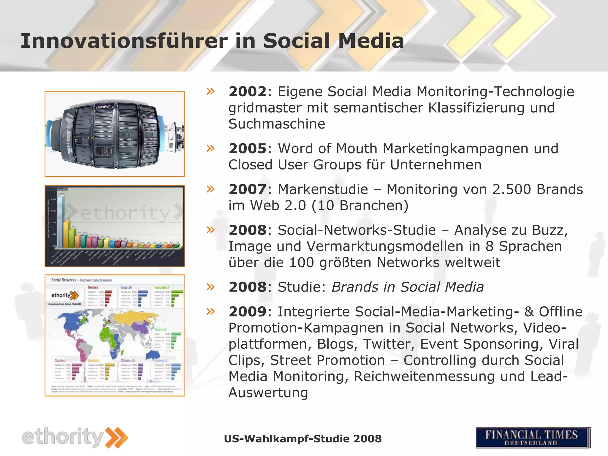 Innovationsführer in Social Media

               »   2002: Eigene Social Media Monitoring-Technologie
                   gridmaster mit semantischer Klassifizierung und
                   Suchmaschine
               »   2005: Word of Mouth Marketingkampagnen und
                   Closed User Groups für Unternehmen
               »   2007: Markenstudie – Monitoring von 2.500 Brands
                   im Web 2.0 (10 Branchen)
               »   2008: Social-Networks-Studie – Analyse zu Buzz,
                   Image und Vermarktungsmodellen in 8 Sprachen
                   über die 100 größten Networks weltweit
               »   2008: Studie: Brands in Social Media
               »   2009: Integrierte Social-Media-Marketing- & Offline
                   Promotion-Kampagnen in Social Networks, Video-
                   plattformen, Blogs, Twitter, Event Sponsoring, Viral
                   Clips, Street Promotion – Controlling durch Social
                   Media Monitoring, Reichweitenmessung und Lead-
                   Auswertung


                   US-Wahlkampf-Studie 2008
 