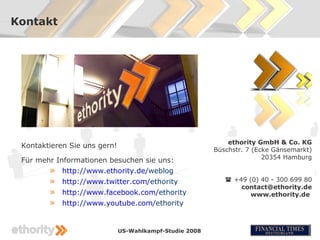 Kontakt




                                                             ethority GmbH & Co. KG
 Kontaktieren Sie uns gern!
                                                         Büschstr. 7 (Ecke Gänsemarkt)
                                                                        20354 Hamburg
 Für mehr Informationen besuchen sie uns:
        » http://www.ethority.de/weblog
        »   http://www.twitter.com/ethority                  +49 (0) 40 - 300 699 80
                                                                contact@ethority.de
        »   http://www.facebook.com/ethority                       www.ethority.de
        »   http://www.youtube.com/ethority


                              US-Wahlkampf-Studie 2008
 
