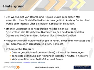 Hintergrund


» Der Wahlkampf von Obama und McCain wurde zum ersten Mal
  wesentlich über Social-Media-Plattformen geführt. Auch in Deutschland
  wurde sehr intensiv über die beiden Kandidaten diskutiert.

» ethority untersuchte in Kooperation mit der Financial Times
  Deutschland das Gesprächsaufkommen zu den beiden Kandidaten
  Obama und McCain in verschiedenen Social-Media-Kanälen.

» Analysiert wurden Nutzermeinungen in Foren, Blogs und Newssites aus
  drei Sprachräumen (Deutsch, Englisch, Spanisch).

» Untersuchte Themen:
    » Gesamtgesprächsaufkommen (Buzz) : Anzahl der Meinungen
    » Tonalität: Stimmung der Meinungen (positiv / neutral / negativ)
    » Wahlkampfthemen: Politikfelder und Issues
Titelbild: CreativeCommons | wikimedia commons| Artcompas


                                          US-Wahlkampf-Studie 2008
 