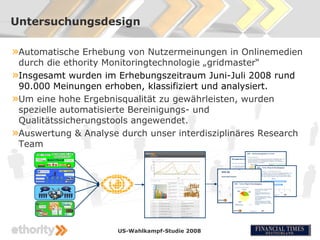Untersuchungsdesign

»Automatische Erhebung von Nutzermeinungen in Onlinemedien
 durch die ethority Monitoringtechnologie „gridmaster“
»Insgesamt wurden im Erhebungszeitraum Juni-Juli 2008 rund
 90.000 Meinungen erhoben, klassifiziert und analysiert.
»Um eine hohe Ergebnisqualität zu gewährleisten, wurden
 spezielle automatisierte Bereinigungs- und
 Qualitätssicherungstools angewendet.
»Auswertung & Analyse durch unser interdisziplinäres Research
 Team




                      US-Wahlkampf-Studie 2008
 
