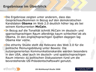 Ergebnisse im Überblick


»Die Ergebnisse zeigten unter anderem, dass das
 Gesprächsaufkommen in Bezug auf den demokratischen
 Kandidaten Obama im Web 2.0 deutlich höher lag als bei
 seinem Konkurrenten McCain.
»In Bezug auf die Tonalität schnitt McCain im deutsch- und
 spanischsprachigen Raum allerdings kaum schlechter ab als
 Obama. In den englischsprachigen Quellen dagegen lag
 Obama klar vorne.
»Die ethority Studie stellt die Relevanz des Web 2.0 für die
 politische Meinungsbildung unter Beweis: Die
 nutzergenerierten Kommunikationskanäle werden besonders
 in den USA, aber auch im deutsch- und spanischsprachigen
 Raum intensiv zu politischen Diskussionen rund um die
 bevorstehende US-Präsidentschaftswahl genutzt.

                       US-Wahlkampf-Studie 2008
 