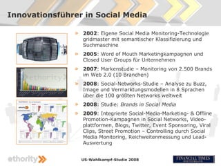 Innovationsführer in Social Media

               »   2002: Eigene Social Media Monitoring-Technologie
                   gridmaster mit semantischer Klassifizierung und
                   Suchmaschine
               »   2005: Word of Mouth Marketingkampagnen und
                   Closed User Groups für Unternehmen
               »   2007: Markenstudie – Monitoring von 2.500 Brands
                   im Web 2.0 (10 Branchen)
               »   2008: Social-Networks-Studie – Analyse zu Buzz,
                   Image und Vermarktungsmodellen in 8 Sprachen
                   über die 100 größten Networks weltweit
               »   2008: Studie: Brands in Social Media
               »   2009: Integrierte Social-Media-Marketing- & Offline
                   Promotion-Kampagnen in Social Networks, Video-
                   plattformen, Blogs, Twitter, Event Sponsoring, Viral
                   Clips, Street Promotion – Controlling durch Social
                   Media Monitoring, Reichweitenmessung und Lead-
                   Auswertung


                   US-Wahlkampf-Studie 2008
 