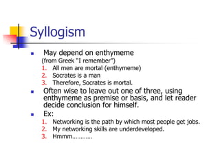 Syllogism
   May depend on enthymeme
    (from Greek ―I remember‖)
    1. All men are mortal (enthymeme)
    2. Socrates is a man
    3. Therefore, Socrates is mortal.
   Often wise to leave out one of three, using
    enthymeme as premise or basis, and let reader
    decide conclusion for himself.
   Ex:
    1. Networking is the path by which most people get jobs.
    2. My networking skills are underdeveloped.
    3. Hmmm…………
 