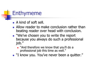 Enthymeme
   A kind of soft sell.
   Allow reader to make conclusion rather than
    beating reader over head with conclusion.
   ―We’ve chosen you to write the report
    because you always do such a professional
    job.‖
       ―And therefore we know that you’ll do a
        professional job this time as well.‖
   ―I know you. You’ve never been a quitter.‖
 