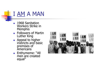 I AM A MAN
   1968 Sanitation
    Workers Strike in
    Memphis
   Followers of Martin
    Luther King
   Appeal to higher
    instincts and basic
    premises of
    Americans
   Enthymeme: ―All
    men are created
    equal‖
 