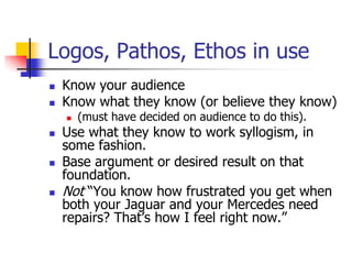 Logos, Pathos, Ethos in use
   Know your audience
   Know what they know (or believe they know)
       (must have decided on audience to do this).
   Use what they know to work syllogism, in
    some fashion.
   Base argument or desired result on that
    foundation.
   Not ―You know how frustrated you get when
    both your Jaguar and your Mercedes need
    repairs? That’s how I feel right now.‖
 