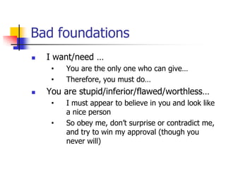 Bad foundations
   I want/need …
     •   You are the only one who can give…
     •   Therefore, you must do…
   You are stupid/inferior/flawed/worthless…
     •   I must appear to believe in you and look like
         a nice person
     •   So obey me, don’t surprise or contradict me,
         and try to win my approval (though you
         never will)
 