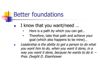 Better foundations
   I know that you want/need …
     •    Here is a path by which you can get…
     •    Therefore, take that path and achieve your
          goal (which also happens to be mine)…
   Leadership is the ability to get a person to do what
    you want him to do, when you want it done, in a
    way you want it done, because he wants to do it. –
    Pres. Dwight D. Eisenhower
 