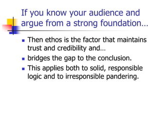 If you know your audience and
argue from a strong foundation…
   Then ethos is the factor that maintains
    trust and credibility and…
   bridges the gap to the conclusion.
   This applies both to solid, responsible
    logic and to irresponsible pandering.
 