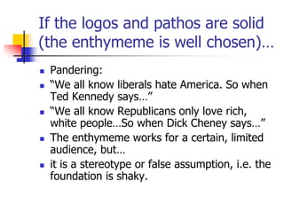 If the logos and pathos are solid
(the enthymeme is well chosen)…
   Pandering:
   ―We all know liberals hate America. So when
    Ted Kennedy says…‖
   ―We all know Republicans only love rich,
    white people…So when Dick Cheney says…‖
   The enthymeme works for a certain, limited
    audience, but…
   it is a stereotype or false assumption, i.e. the
    foundation is shaky.
 