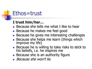 Ethos=trust
I trust him/her…
 Because she tells me what I like to hear
 Because he makes me feel good

 Because he gives me interesting challenges
 Because she helps me learn (things which
  improve my life)
 Because he is willing to take risks to stick to
  his beliefs, i.e. he inspires me
 Because she is an authority figure

   Because she won’t lie.
 