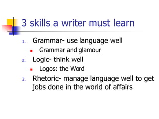 3 skills a writer must learn
1.       Grammar- use language well
          Grammar and glamour
2.       Logic- think well
          Logos: the Word
3.       Rhetoric- manage language well to get
         jobs done in the world of affairs
 